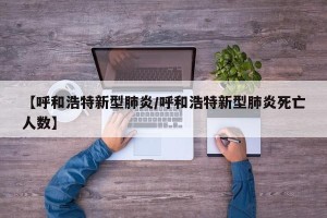 【呼和浩特新型肺炎/呼和浩特新型肺炎死亡人数】