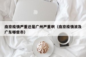南京疫情严重还是广州严重啊（南京疫情波及广东哪些市）