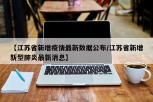 【江苏省新增疫情最新数据公布/江苏省新增新型肺炎最新消息】