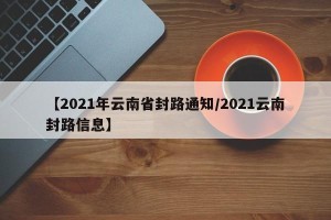 【2021年云南省封路通知/2021云南封路信息】
