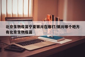 北京生物疫苗宁夏银川在哪打/银川哪个地方有北京生物疫苗