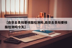 【南京去贵阳要核酸检测吗,南京去贵阳要核酸检测吗今天】