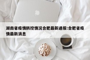 湖南省疫情防控情况合肥最新通报:合肥省疫情最新消息