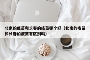 北京的疫苗和长春的疫苗哪个好（北京的疫苗和长春的疫苗有区别吗）