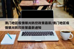 澳门地区疫情银川防控政策最新/澳门地区疫情银川防控政策最新通知