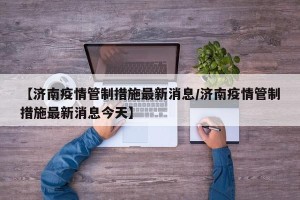 【济南疫情管制措施最新消息/济南疫情管制措施最新消息今天】