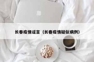 长春疫情谣言（长春疫情疑似病例）