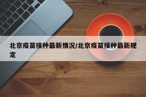 北京疫苗接种最新情况/北京疫苗接种最新规定