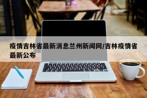 疫情吉林省最新消息兰州新闻网/吉林疫情省最新公布