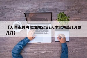【天津市封海禁渔期公告/天津禁海是几月到几月】
