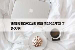 西安疫情2021/西安疫情2022年封了多久啊