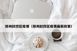郑州封控区疫情（郑州封控区疫情最新政策）