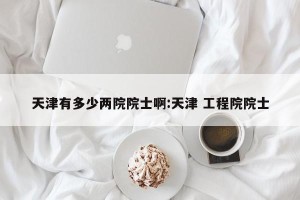 天津有多少两院院士啊:天津 工程院院士