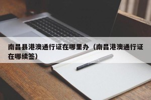 南昌县港澳通行证在哪里办（南昌港澳通行证在哪续签）