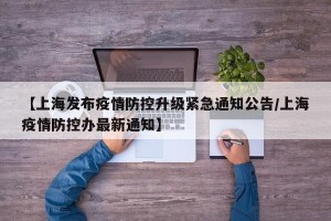 【上海发布疫情防控升级紧急通知公告/上海疫情防控办最新通知】