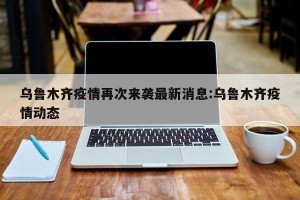 乌鲁木齐疫情再次来袭最新消息:乌鲁木齐疫情动态