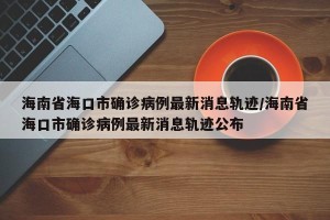 海南省海口市确诊病例最新消息轨迹/海南省海口市确诊病例最新消息轨迹公布