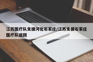 江苏医疗队支援河北石家庄/江苏支援石家庄医疗队返回