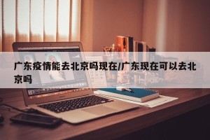 广东疫情能去北京吗现在/广东现在可以去北京吗
