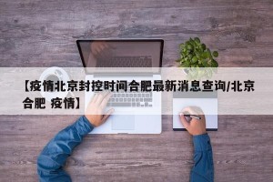 【疫情北京封控时间合肥最新消息查询/北京 合肥 疫情】
