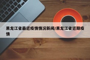 黑龙江省最近疫情情况新闻/黑龙江省近期疫情