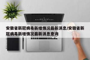 安徽省新冠病毒新增情况最新消息/安徽省新冠病毒新增情况最新消息查询